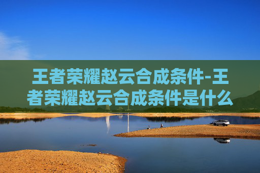 王者荣耀赵云合成条件-王者荣耀赵云合成条件是什么