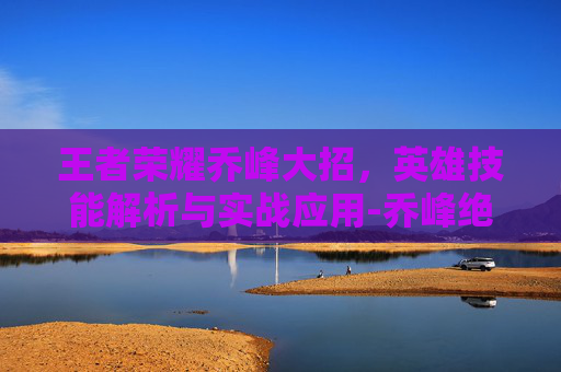 王者荣耀乔峰大招，英雄技能解析与实战应用-乔峰绝招最厉害三个技能