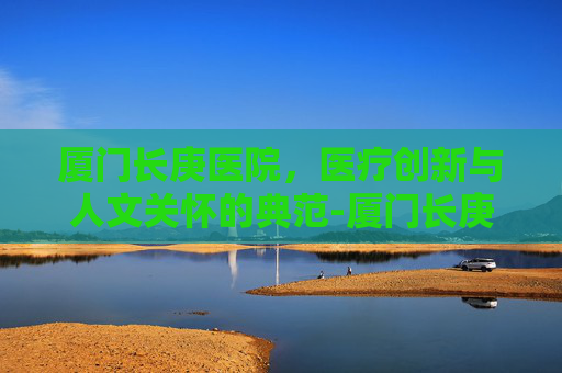 厦门长庚医院，医疗创新与人文关怀的典范-厦门长庚医院在线咨询