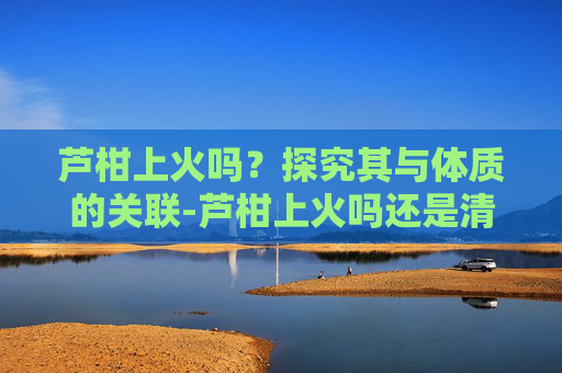 芦柑上火吗？探究其与体质的关联-芦柑上火吗还是清火