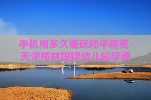 手机用多久能玩和平精英-天津格林国际幼儿园学费