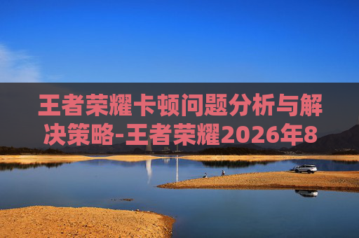 王者荣耀卡顿问题分析与解决策略-王者荣耀2026年8月13日更新后卡顿