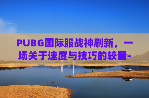 PUBG国际服战神刷新，一场关于速度与技巧的较量-pubg国际服无敌战神