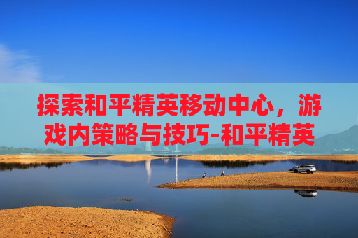 探索和平精英移动中心，游戏内策略与技巧-和平精英移动中心在哪