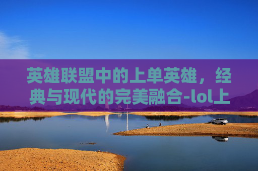 英雄联盟中的上单英雄，经典与现代的完美融合-lol上单英雄大全图鉴