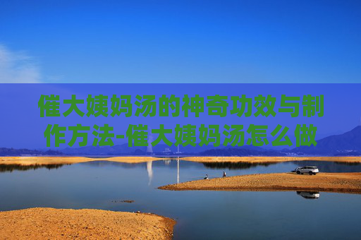 催大姨妈汤的神奇功效与制作方法-催大姨妈汤怎么做