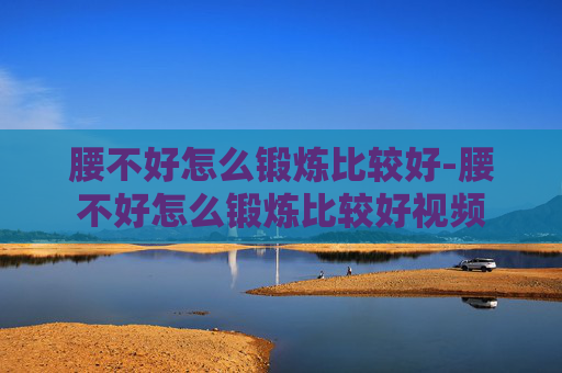 腰不好怎么锻炼比较好-腰不好怎么锻炼比较好视频