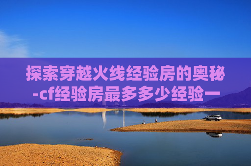 探索穿越火线经验房的奥秘-cf经验房最多多少经验一次