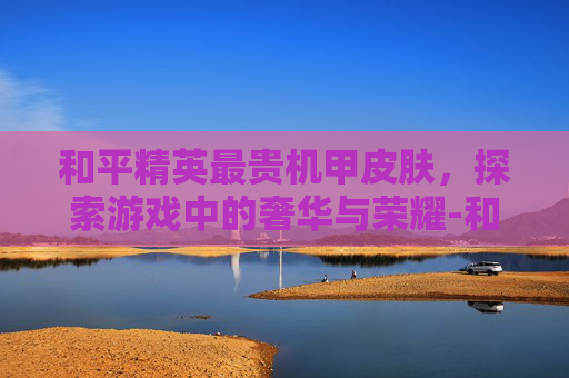 和平精英最贵机甲皮肤，探索游戏中的奢华与荣耀-和平精英最贵机甲皮肤是哪个