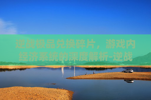 逆战极品兑换碎片，游戏内经济系统的深度解析-逆战极品兑换碎片在哪