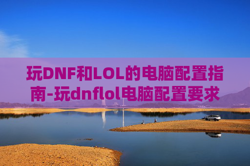 玩DNF和LOL的电脑配置指南-玩dnflol电脑配置要求多少钱的主机