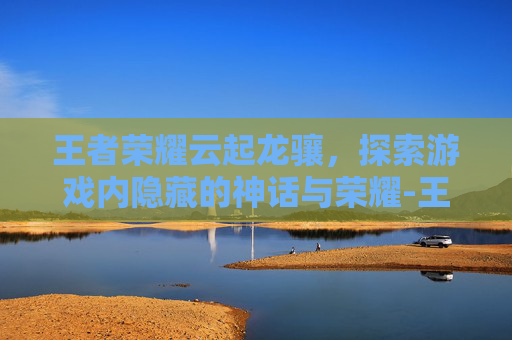 王者荣耀云起龙骧，探索游戏内隐藏的神话与荣耀-王者荣耀云起龙骧怎么获得