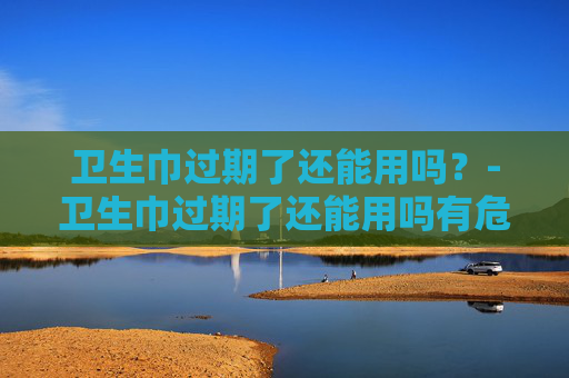 卫生巾过期了还能用吗?-卫生巾过期了还能用吗有危害吗 卫生巾过期了还能用吗?-卫生巾过期了还能用吗有危害吗