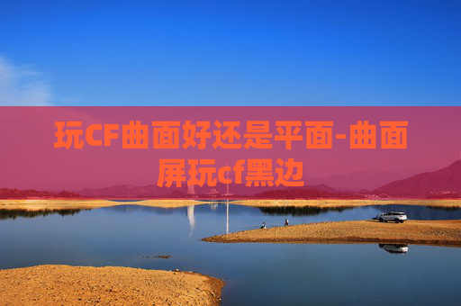 玩CF曲面好还是平面-曲面屏玩cf黑边