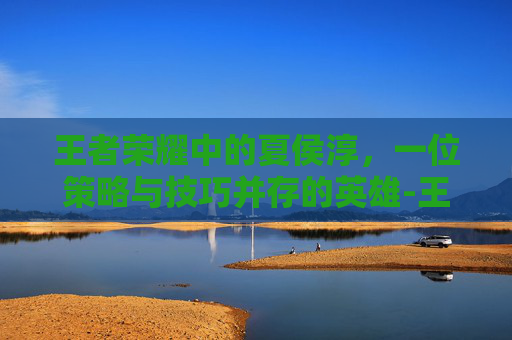 王者荣耀中的夏侯淳，一位策略与技巧并存的英雄-王者荣耀夏侯惇打法和技巧