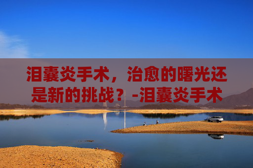 泪囊炎手术，治愈的曙光还是新的挑战？-泪囊炎手术是小手术吗