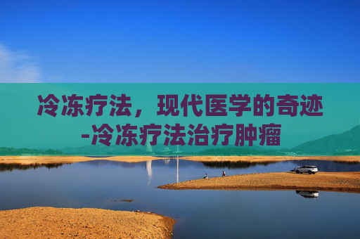 冷冻疗法，现代医学的奇迹-冷冻疗法治疗肿瘤