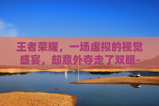 王者荣耀，一场虚拟的视觉盛宴，却意外夺走了双眼-打王者荣耀眼睛瞎了怎么回事