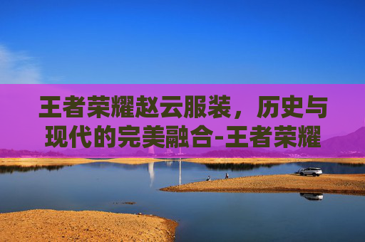 王者荣耀赵云服装，历史与现代的完美融合-王者荣耀赵云服装怎么获得