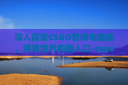 深入探索CSGO官网电脑版，游戏世界的新入口-csgo官网入口下载
