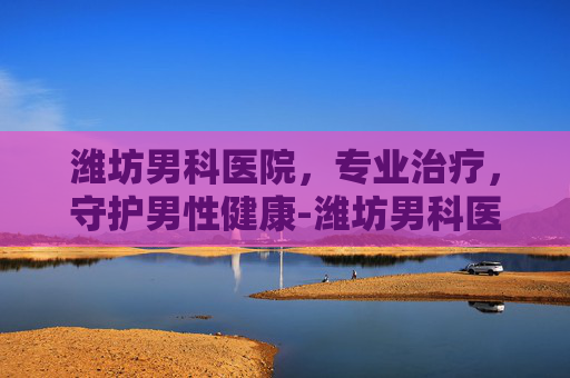 潍坊男科医院，专业治疗，守护男性健康-潍坊男科医院哪家好一些