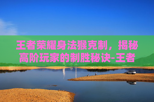 王者荣耀身法猴克制，揭秘高阶玩家的制胜秘诀-王者荣耀身法猴克制哪些英雄