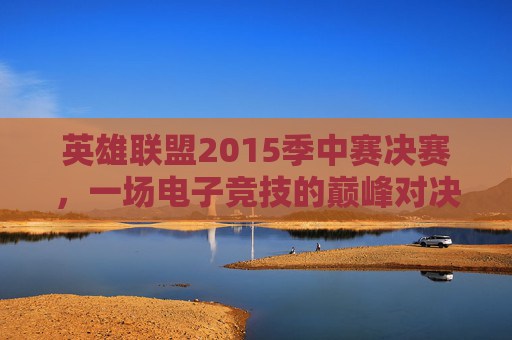英雄联盟2015季中赛决赛，一场电子竞技的巅峰对决-2015英雄联盟季中冠军赛