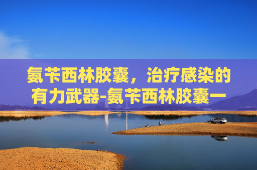 氨苄西林胶囊，治疗感染的有力武器-氨苄西林胶囊一次几粒
