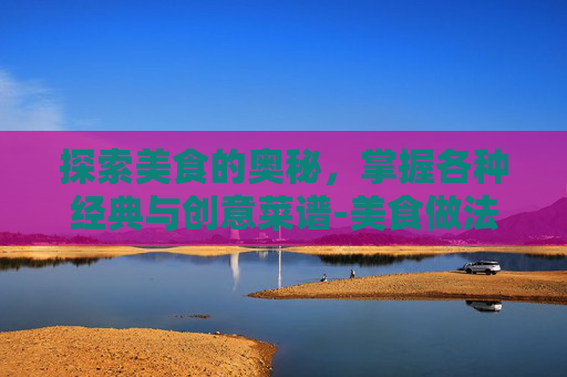 探索美食的奥秘，掌握各种经典与创意菜谱-美食做法大全菜谱视频