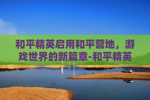 和平精英启用和平营地，游戏世界的新篇章-和平精英启用和平营地怎么关闭