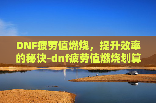 DNF疲劳值燃烧，提升效率的秘诀-dnf疲劳值燃烧划算吗