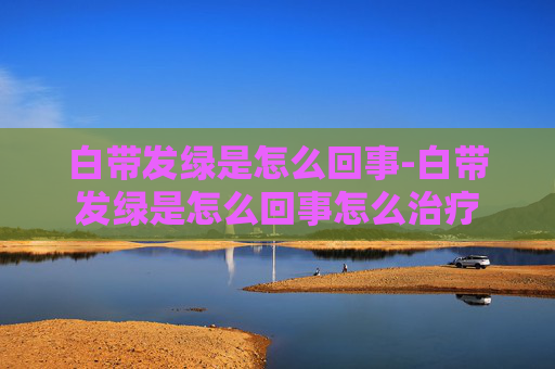 白带发绿是怎么回事-白带发绿是怎么回事怎么治疗