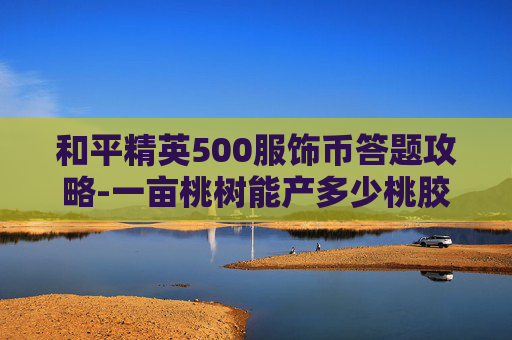和平精英500服饰币答题攻略-一亩桃树能产多少桃胶