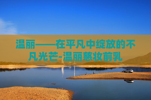 温丽——在平凡中绽放的不凡光芒-温丽慈妆前乳
