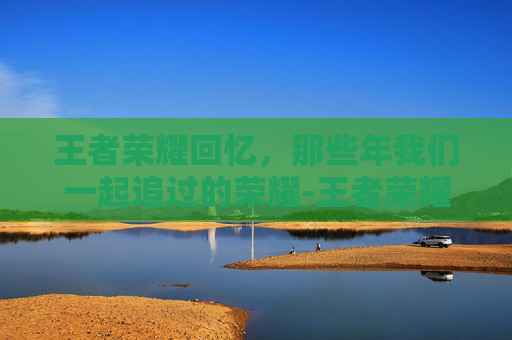 王者荣耀回忆，那些年我们一起追过的荣耀-王者荣耀回忆礼册在哪里