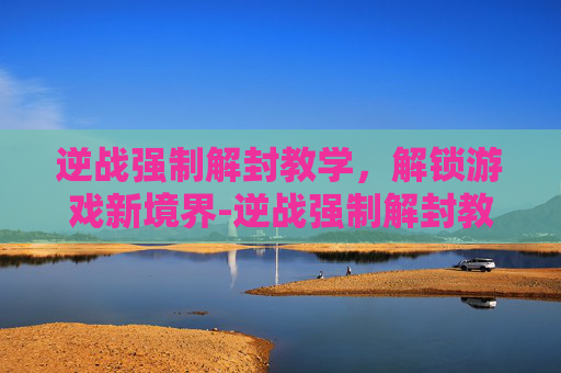 逆战强制解封教学，解锁游戏新境界-逆战强制解封教学怎么弄