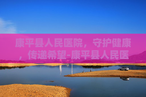 康平县人民医院，守护健康，传递希望-康平县人民医院是三甲吗