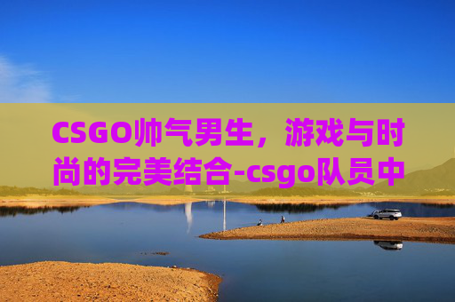 CSGO帅气男生，游戏与时尚的完美结合-csgo队员中的帅哥