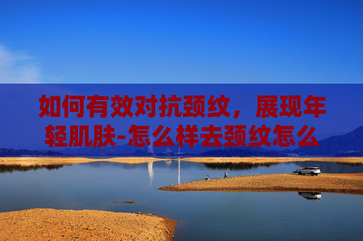 如何有效对抗颈纹，展现年轻肌肤-怎么样去颈纹怎么消除