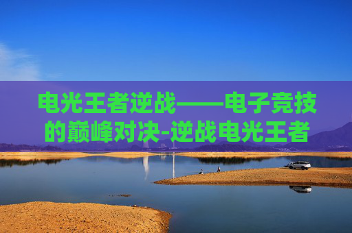 电光王者逆战——电子竞技的巅峰对决-逆战电光王者v键干嘛的