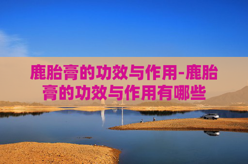 鹿胎膏的功效与作用-鹿胎膏的功效与作用有哪些