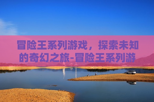 冒险王系列游戏，探索未知的奇幻之旅-冒险王系列游戏现在怎么样