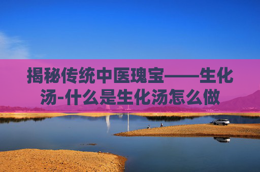 揭秘传统中医瑰宝——生化汤-什么是生化汤怎么做