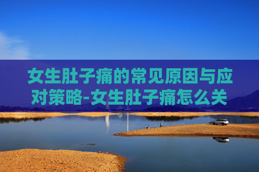 女生肚子痛的常见原因与应对策略-女生肚子痛怎么关心