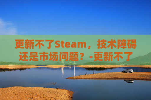 更新不了Steam，技术障碍还是市场问题？-更新不了软件怎么办