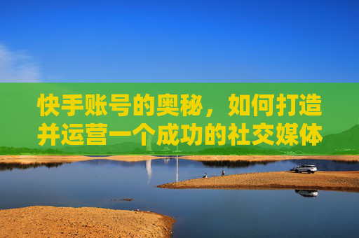 快手账号的奥秘，如何打造并运营一个成功的社交媒体平台-快手账号怎么注销