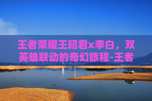 王者荣耀王昭君x李白，双英雄联动的奇幻旅程-王者荣耀王昭君李白小说