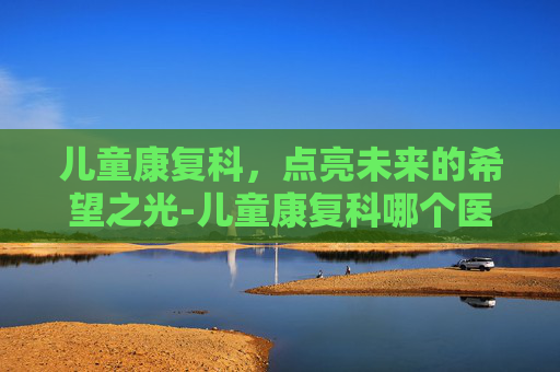 儿童康复科，点亮未来的希望之光-儿童康复科哪个医院好