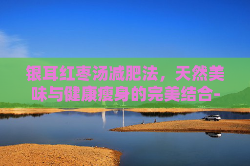 银耳红枣汤减肥法，天然美味与健康瘦身的完美结合-银耳红枣汤减肥期间能吃吗