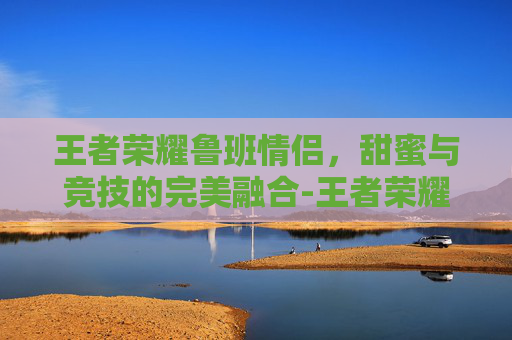 王者荣耀鲁班情侣，甜蜜与竞技的完美融合-王者荣耀鲁班情侣名字